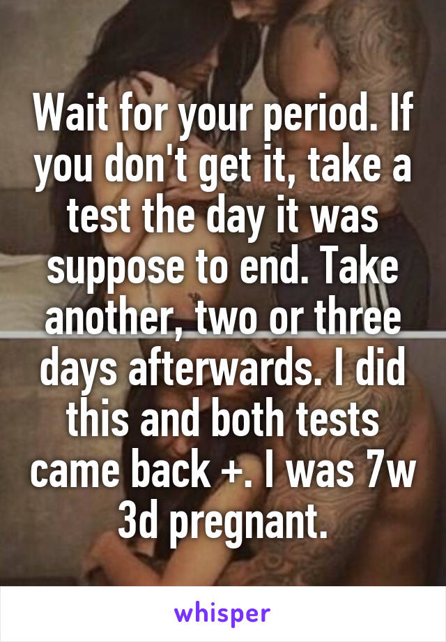 Wait for your period. If you don't get it, take a test the day it was suppose to end. Take another, two or three days afterwards. I did this and both tests came back +. I was 7w 3d pregnant.