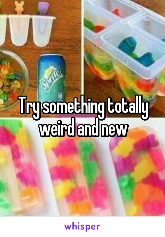Try something totally weird and new