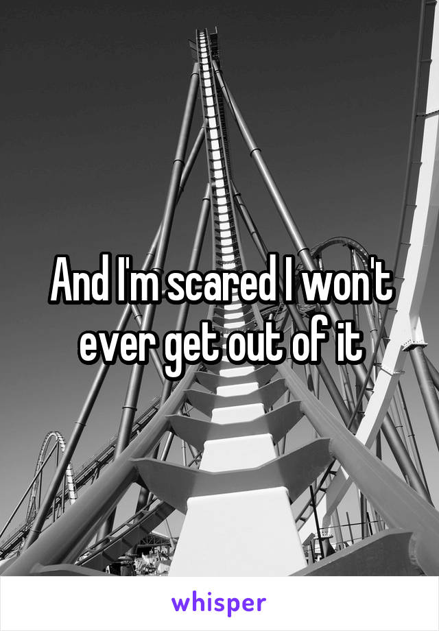 And I'm scared I won't ever get out of it