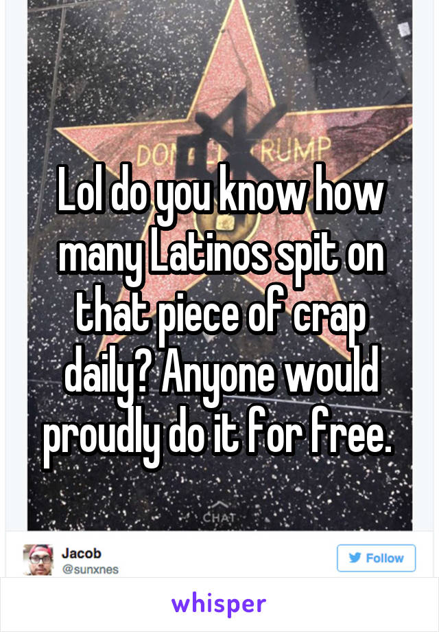 Lol do you know how many Latinos spit on that piece of crap daily? Anyone would proudly do it for free. 