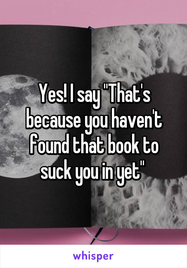Yes! I say "That's because you haven't found that book to suck you in yet" 