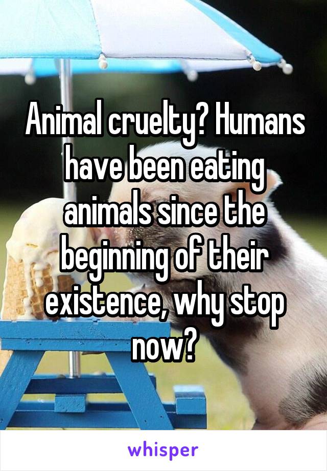 Animal cruelty? Humans have been eating animals since the beginning of their existence, why stop now?