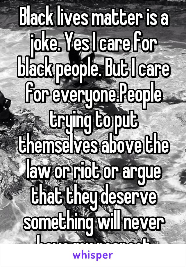 Black lives matter is a joke. Yes I care for black people. But I care for everyone.People trying to put themselves above the law or riot or argue that they deserve something will never have my respect