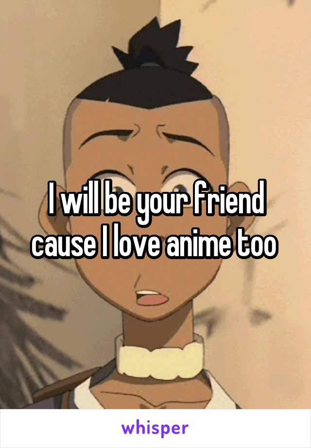 I will be your friend cause I love anime too 