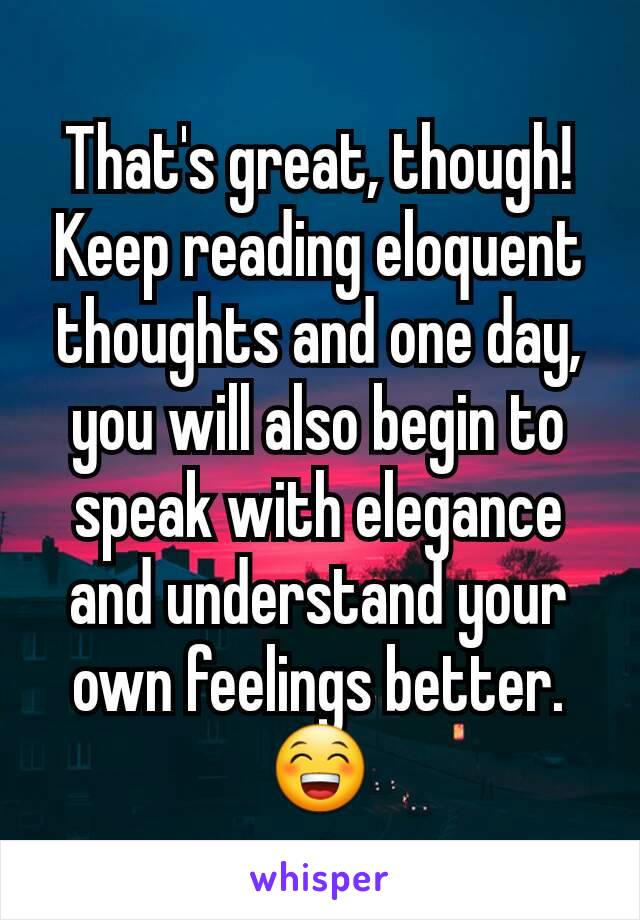 That's great, though!
Keep reading eloquent thoughts and one day, you will also begin to speak with elegance and understand your own feelings better. 😁