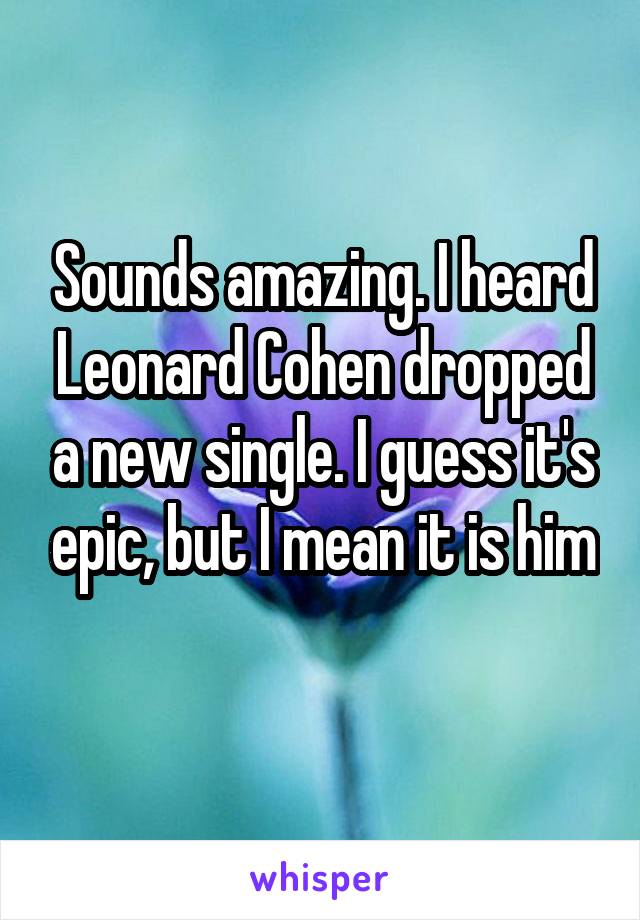 Sounds amazing. I heard Leonard Cohen dropped a new single. I guess it's epic, but I mean it is him
