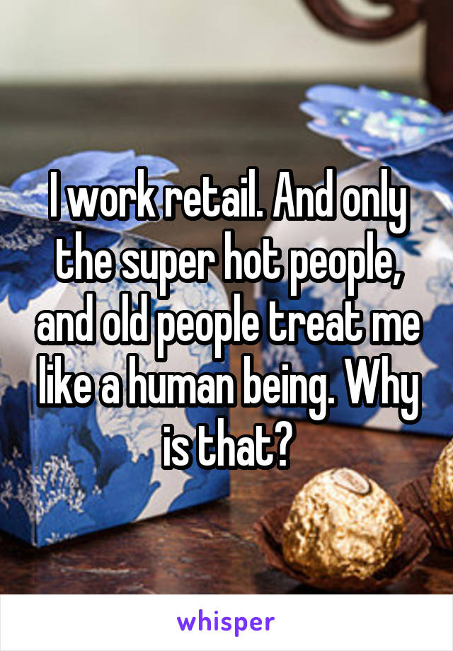 I work retail. And only the super hot people, and old people treat me like a human being. Why is that?