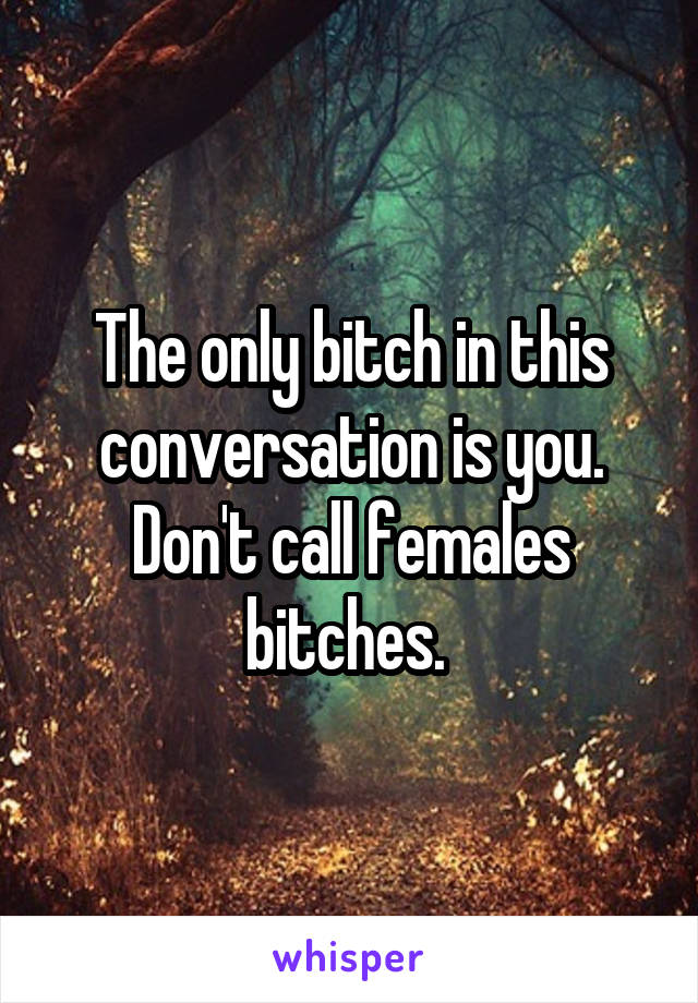 The only bitch in this conversation is you. Don't call females bitches. 