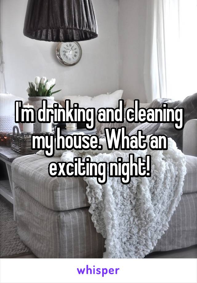 I'm drinking and cleaning my house. What an exciting night!
