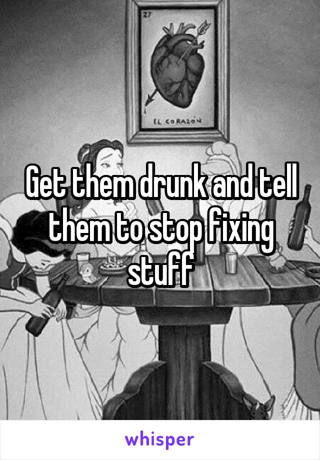 Get them drunk and tell them to stop fixing stuff