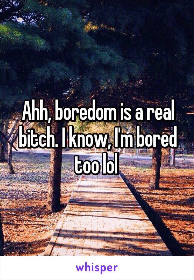 Ahh, boredom is a real bitch. I know, I'm bored too lol 