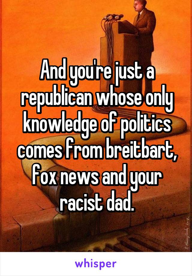And you're just a republican whose only knowledge of politics comes from breitbart, fox news and your racist dad.