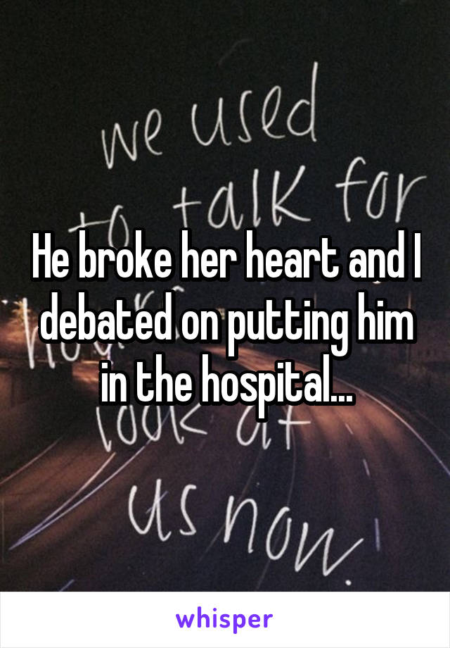 He broke her heart and I debated on putting him in the hospital...