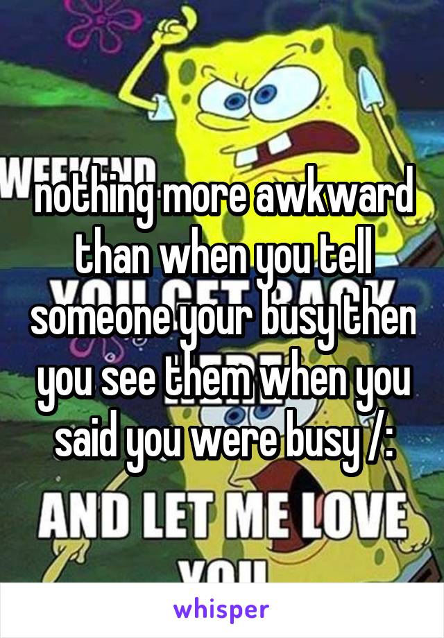 nothing more awkward than when you tell someone your busy then you see them when you said you were busy /: