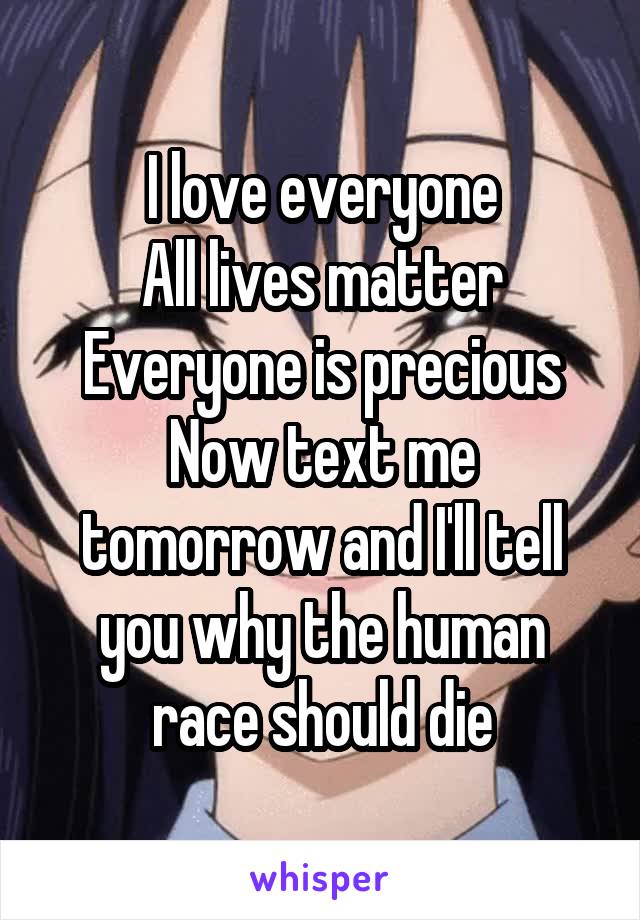 I love everyone
All lives matter
Everyone is precious
Now text me tomorrow and I'll tell you why the human race should die