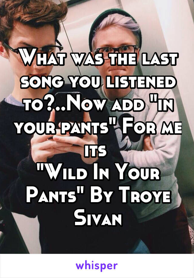 What was the last song you listened to?..Now add "in your pants" For me its 
"Wild In Your Pants" By Troye Sivan
