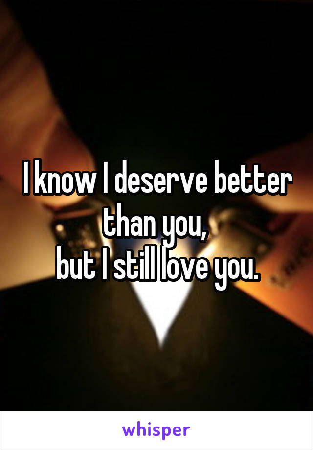 I know I deserve better than you, 
but I still love you.