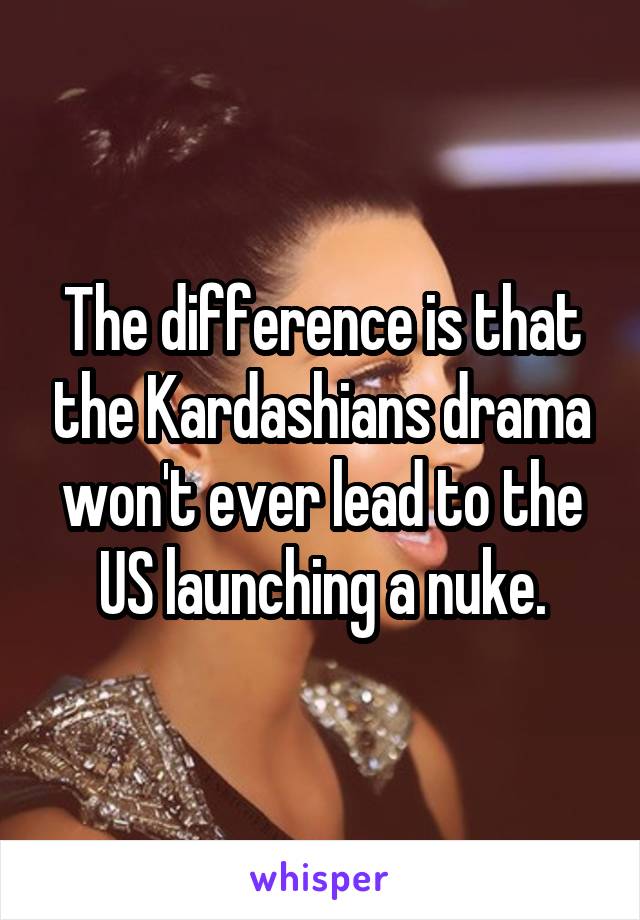 The difference is that the Kardashians drama won't ever lead to the US launching a nuke.
