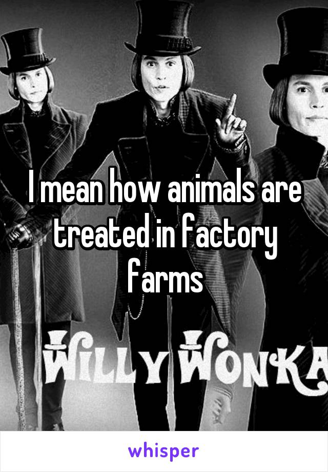 I mean how animals are treated in factory farms