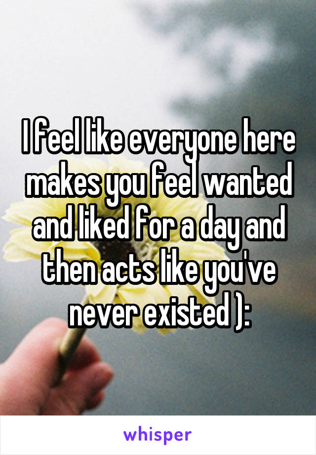 I feel like everyone here makes you feel wanted and liked for a day and then acts like you've never existed ):