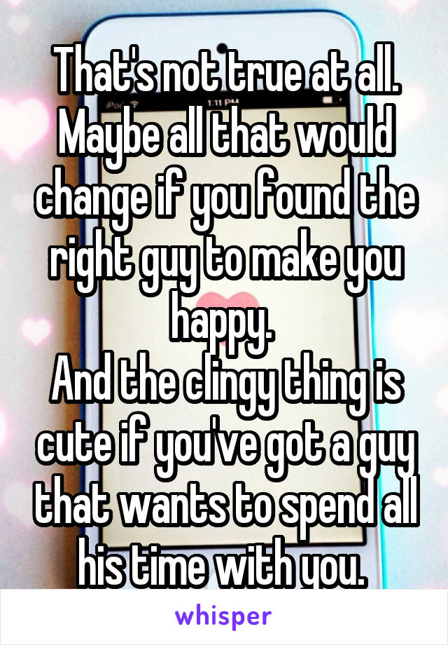 That's not true at all. Maybe all that would change if you found the right guy to make you happy. 
And the clingy thing is cute if you've got a guy that wants to spend all his time with you. 