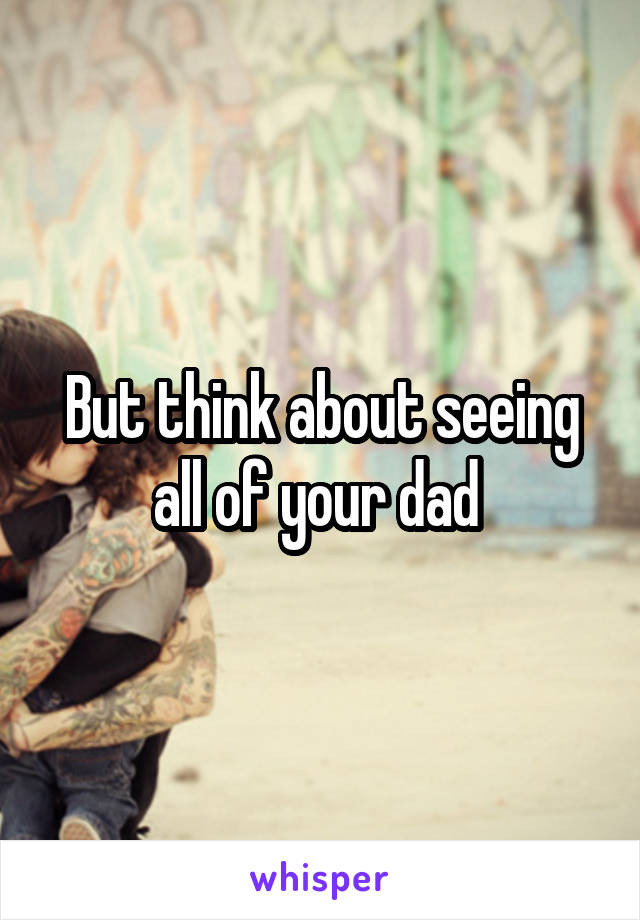 But think about seeing all of your dad 