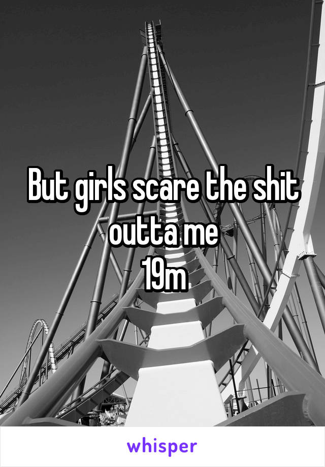 But girls scare the shit outta me
19m