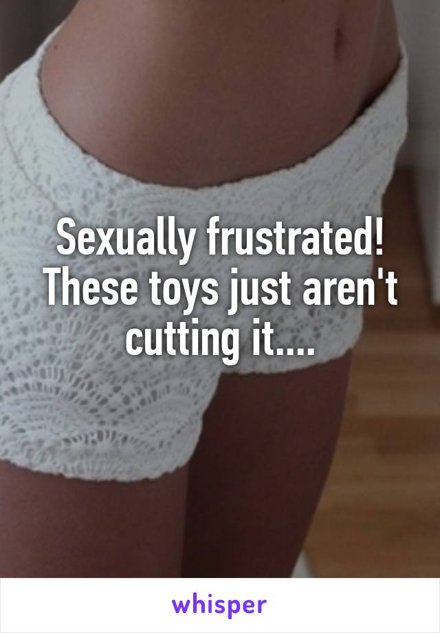 Sexually frustrated! These toys just aren't cutting it....
