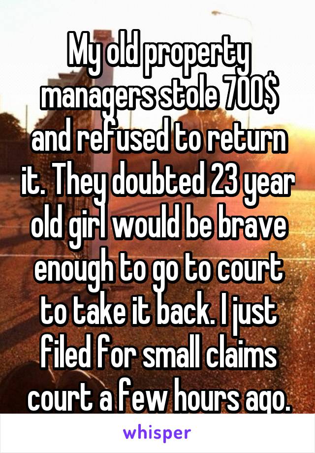 My old property managers stole 700$ and refused to return it. They doubted 23 year old girl would be brave enough to go to court to take it back. I just filed for small claims court a few hours ago.