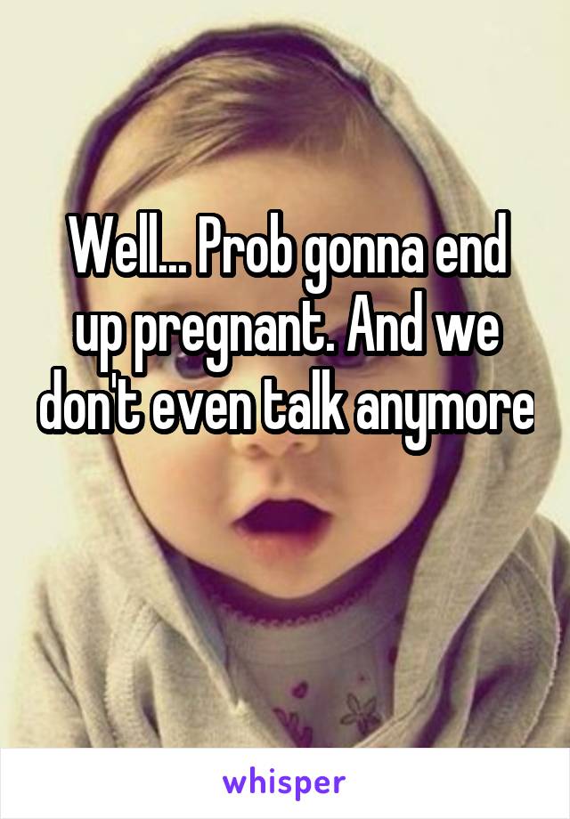 Well... Prob gonna end up pregnant. And we don't even talk anymore 

