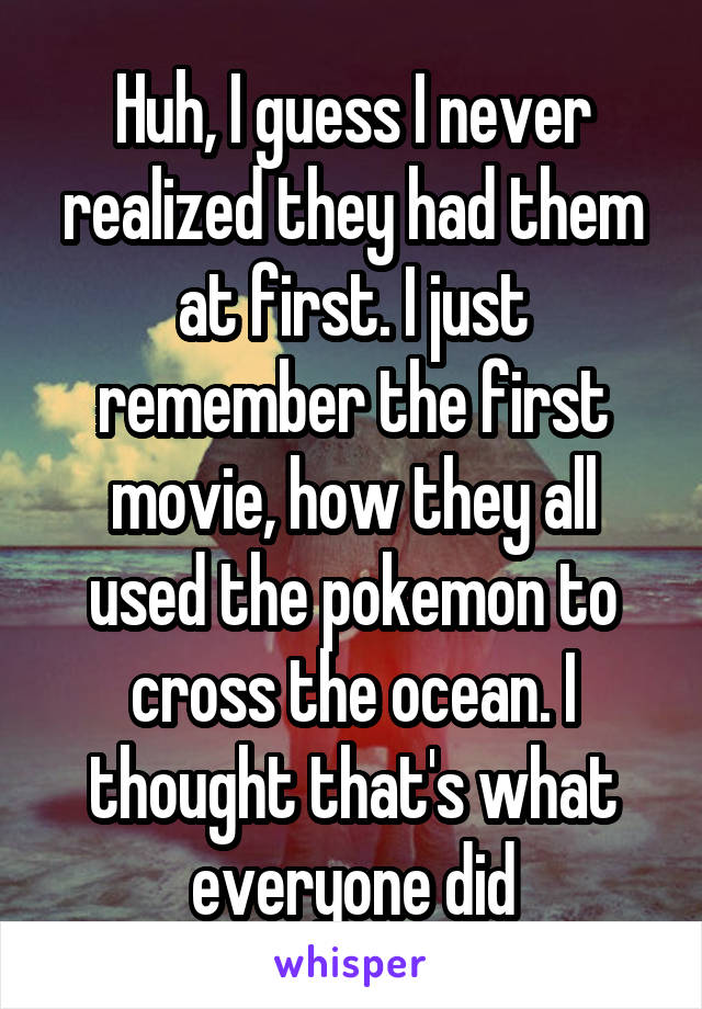 Huh, I guess I never realized they had them at first. I just remember the first movie, how they all used the pokemon to cross the ocean. I thought that's what everyone did