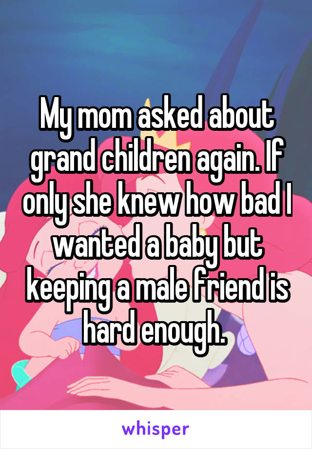 My mom asked about grand children again. If only she knew how bad I wanted a baby but keeping a male friend is hard enough. 
