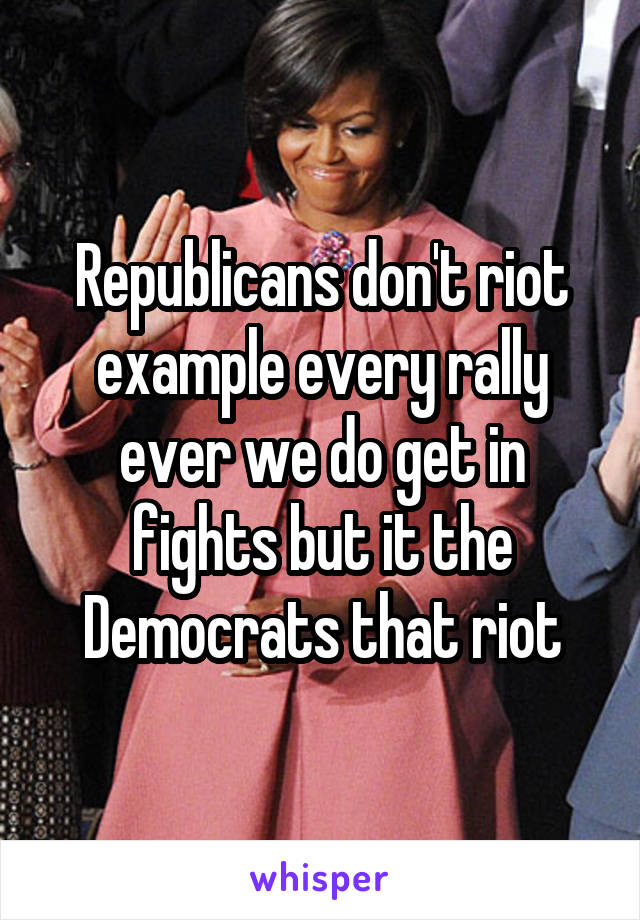 Republicans don't riot example every rally ever we do get in fights but it the Democrats that riot
