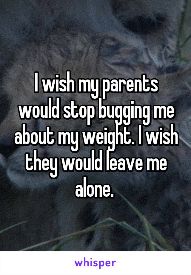I wish my parents would stop bugging me about my weight. I wish they would leave me alone. 