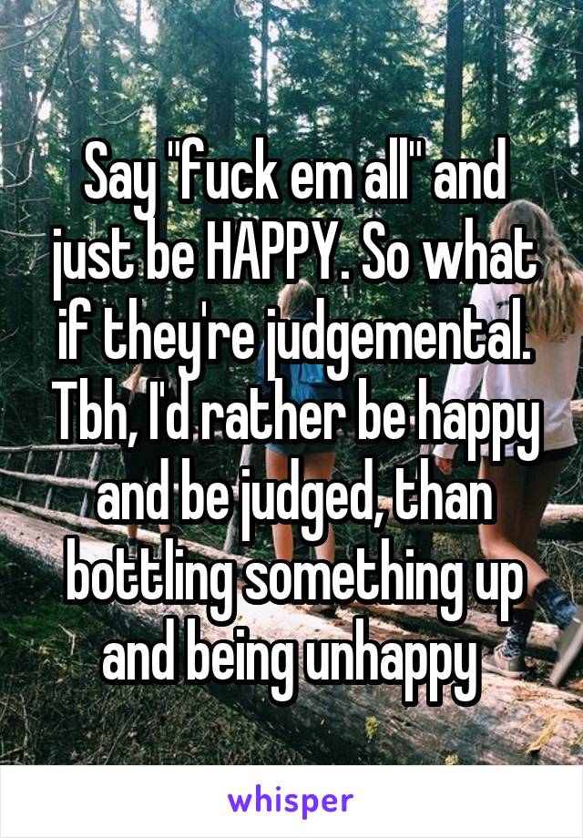 Say "fuck em all" and just be HAPPY. So what if they're judgemental. Tbh, I'd rather be happy and be judged, than bottling something up and being unhappy 