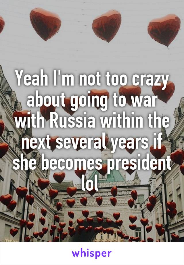 Yeah I'm not too crazy about going to war with Russia within the next several years if she becomes president lol 