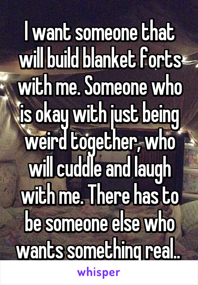 I want someone that will build blanket forts with me. Someone who is okay with just being weird together, who will cuddle and laugh with me. There has to be someone else who wants something real.. 