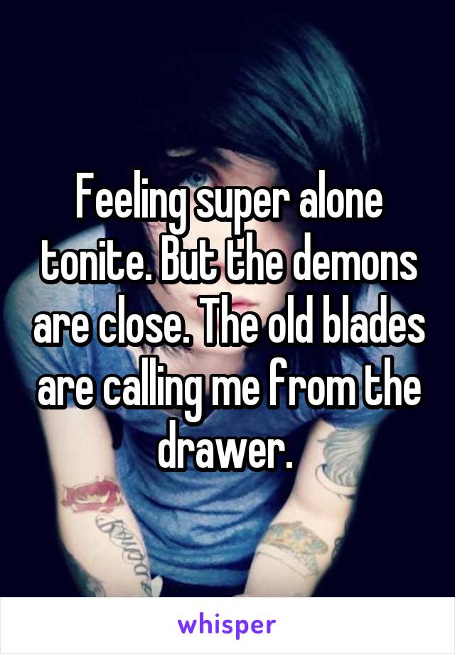 Feeling super alone tonite. But the demons are close. The old blades are calling me from the drawer. 