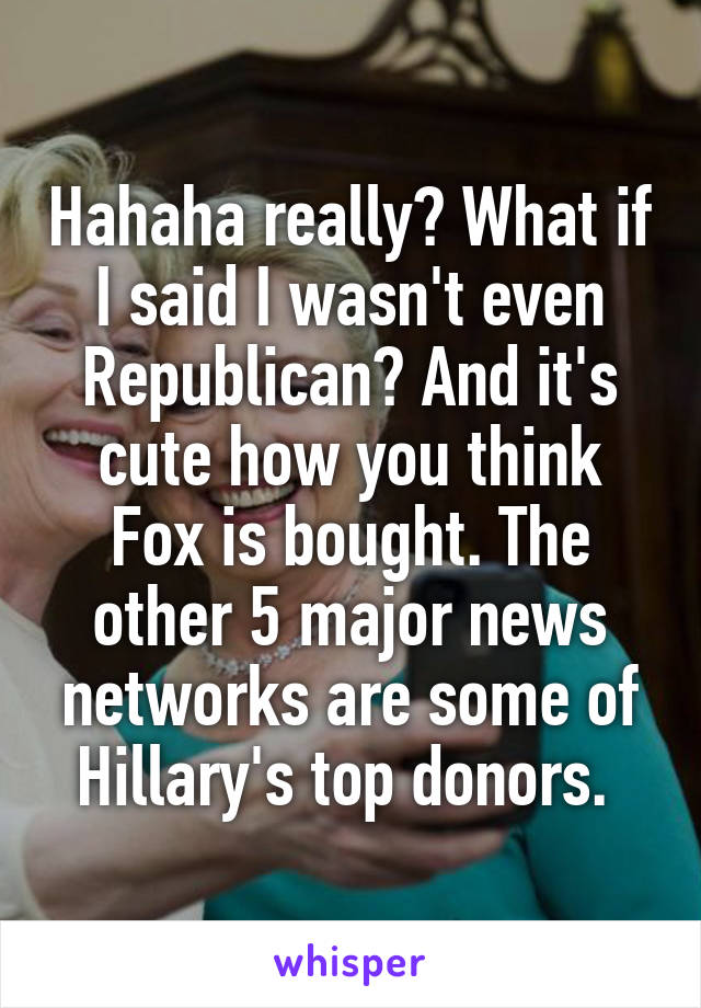 Hahaha really? What if I said I wasn't even Republican? And it's cute how you think Fox is bought. The other 5 major news networks are some of Hillary's top donors. 