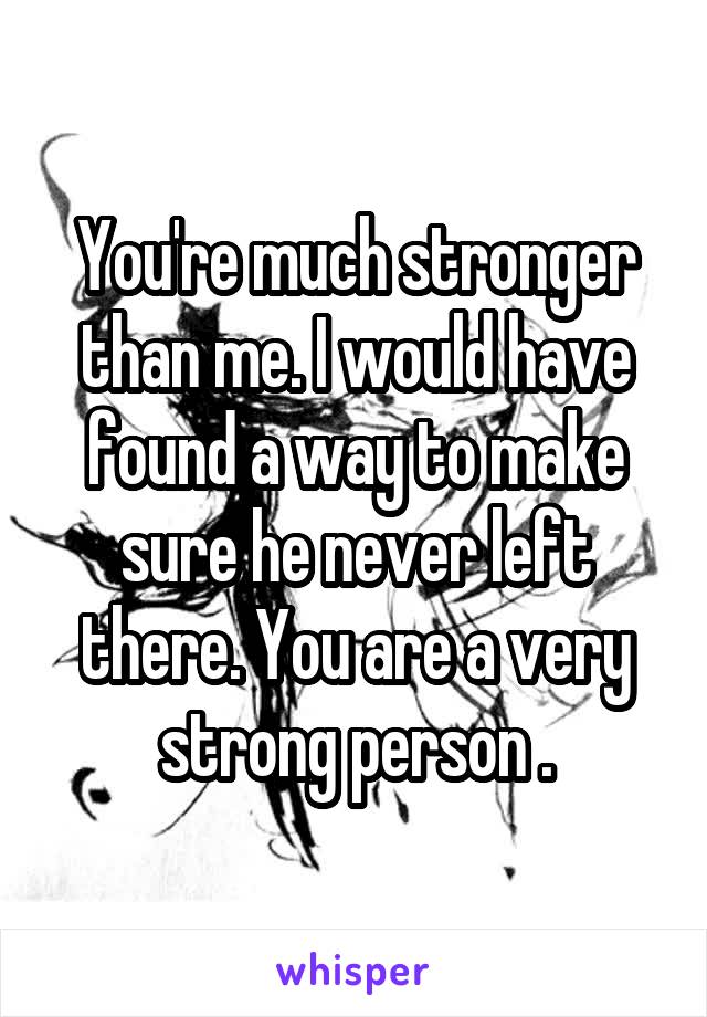 You're much stronger than me. I would have found a way to make sure he never left there. You are a very strong person .