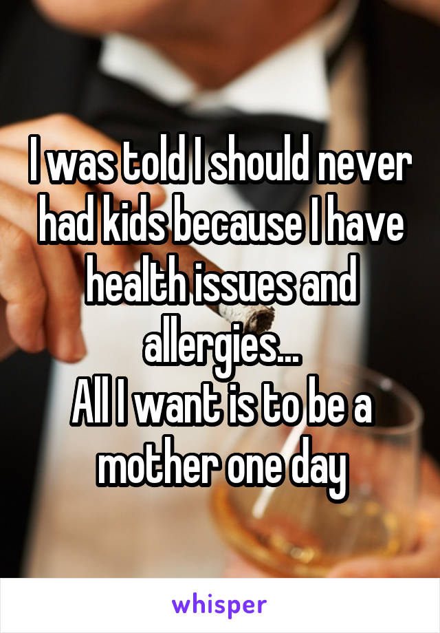 I was told I should never had kids because I have health issues and allergies...
All I want is to be a mother one day