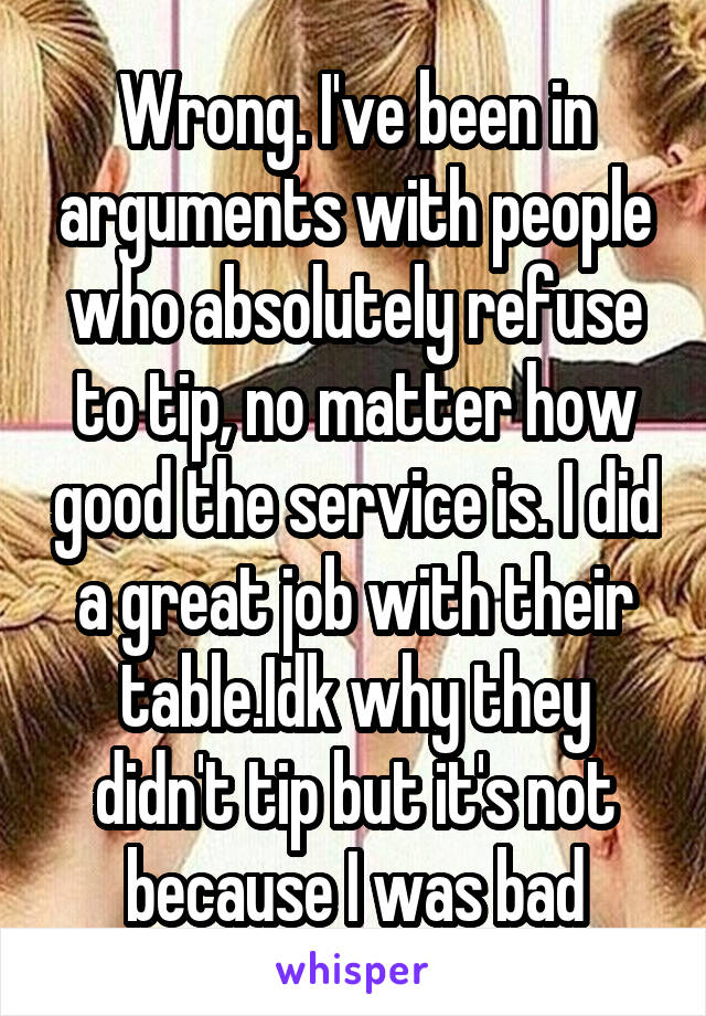 Wrong. I've been in arguments with people who absolutely refuse to tip, no matter how good the service is. I did a great job with their table.Idk why they didn't tip but it's not because I was bad