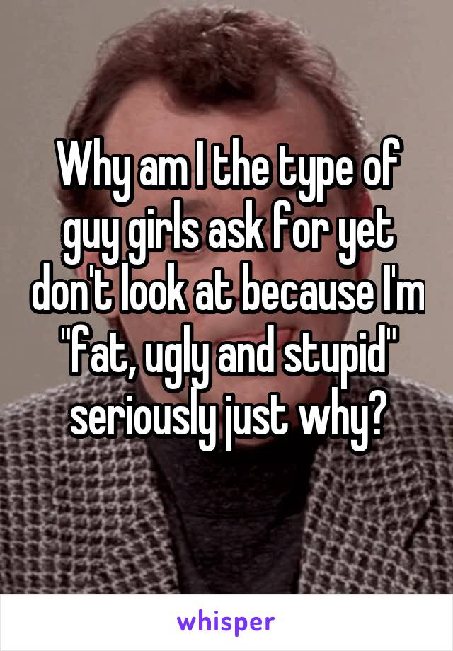 Why am I the type of guy girls ask for yet don't look at because I'm "fat, ugly and stupid" seriously just why?
