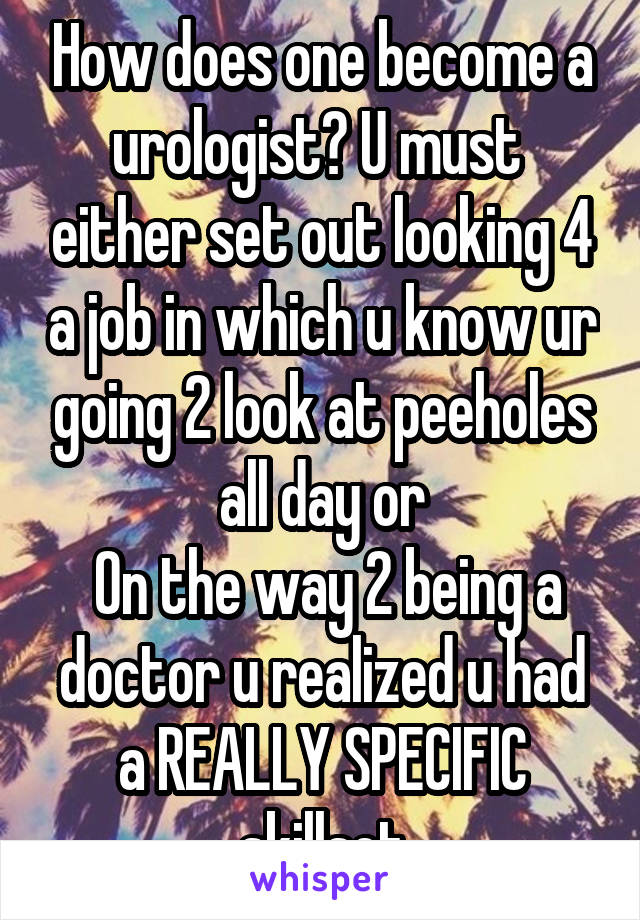 How does one become a urologist? U must  either set out looking 4 a job in which u know ur going 2 look at peeholes all day or
 On the way 2 being a doctor u realized u had a REALLY SPECIFIC skillset