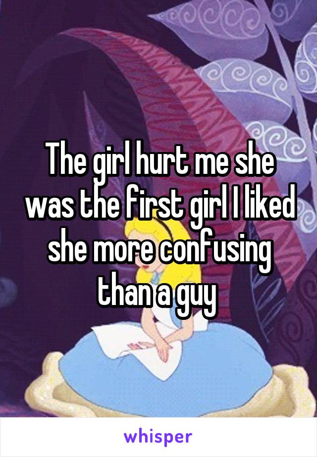The girl hurt me she was the first girl I liked she more confusing than a guy 
