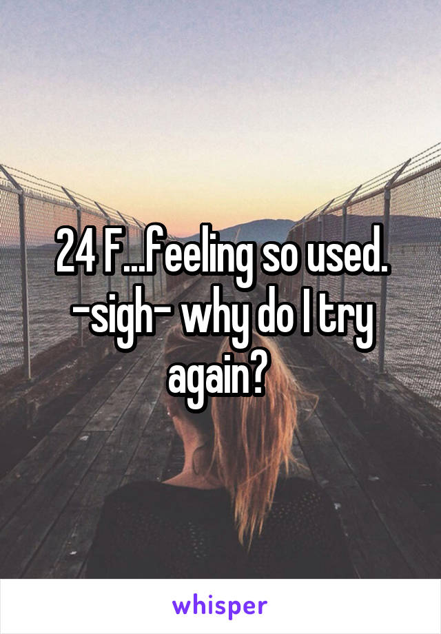 24 F...feeling so used. -sigh- why do I try again? 