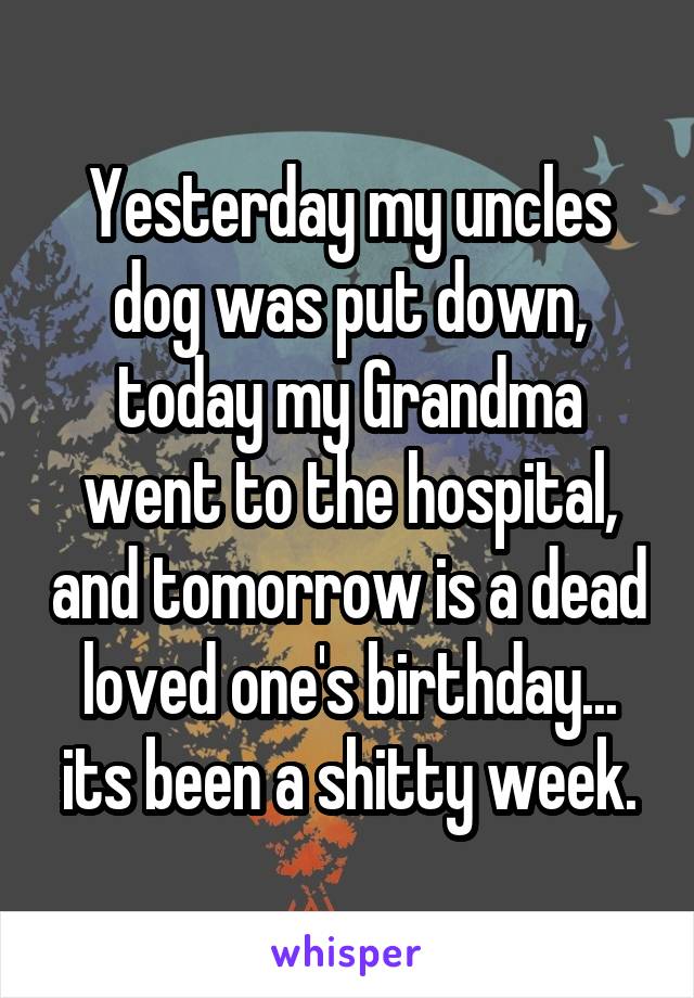 Yesterday my uncles dog was put down, today my Grandma went to the hospital, and tomorrow is a dead loved one's birthday... its been a shitty week.