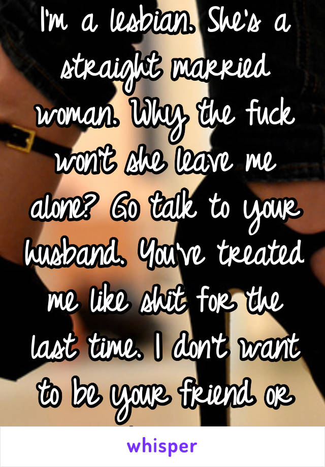 I'm a lesbian. She's a straight married woman. Why the fuck won't she leave me alone? Go talk to your husband. You've treated me like shit for the last time. I don't want to be your friend or lover. 