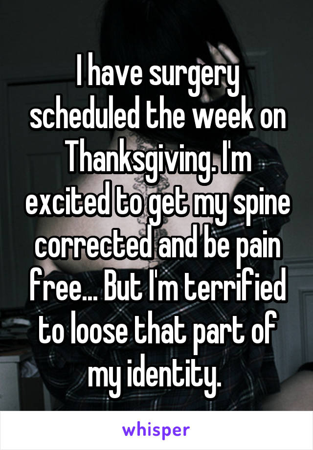 I have surgery scheduled the week on Thanksgiving. I'm excited to get my spine corrected and be pain free... But I'm terrified to loose that part of my identity. 
