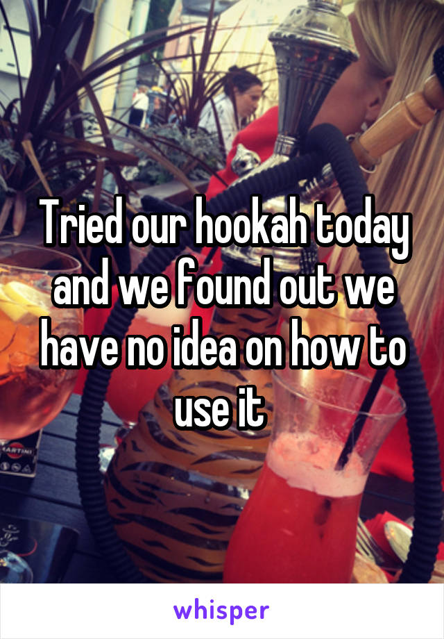 Tried our hookah today and we found out we have no idea on how to use it 